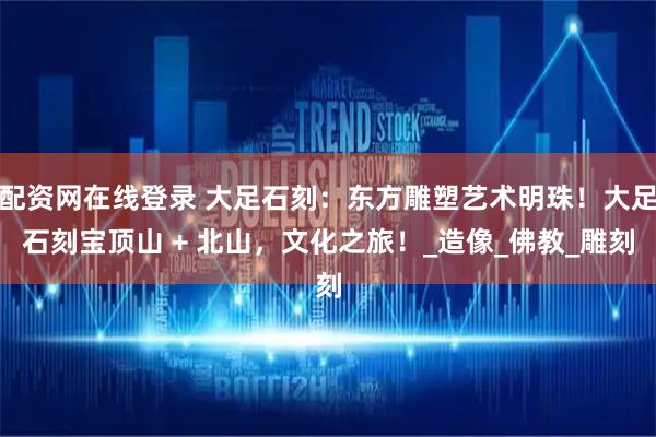 配资网在线登录 大足石刻：东方雕塑艺术明珠！大足石刻宝顶山 + 北山，文化之旅！_造像_佛教_雕刻