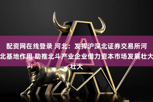 配资网在线登录 河北：发挥沪深北证券交易所河北基地作用 助推北斗产业企业借力资本市场发展壮大