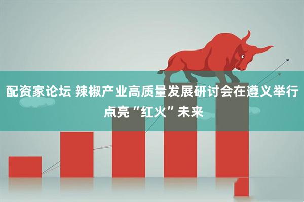 配资家论坛 辣椒产业高质量发展研讨会在遵义举行 点亮“红火”未来
