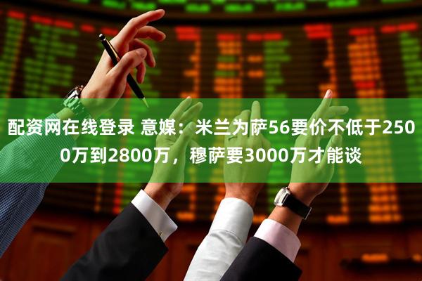 配资网在线登录 意媒：米兰为萨56要价不低于2500万到2800万，穆萨要3000万才能谈