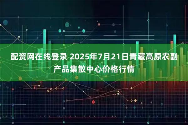配资网在线登录 2025年7月21日青藏高原农副产品集散中心价格行情