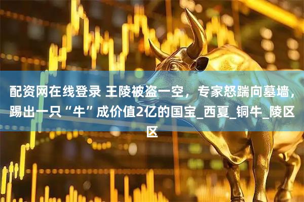 配资网在线登录 王陵被盗一空，专家怒踹向墓墙，踢出一只“牛”成价值2亿的国宝_西夏_铜牛_陵区