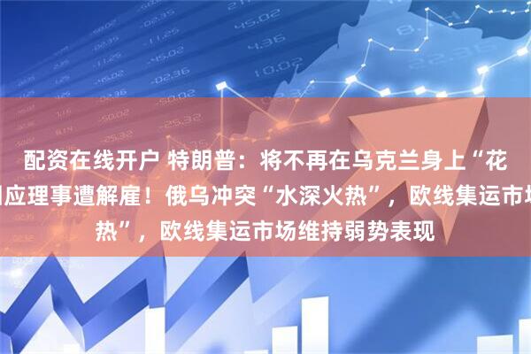 配资在线开户 特朗普：将不再在乌克兰身上“花钱”！美联储回应理事遭解雇！俄乌冲突“水深火热”，欧线集运市场维持弱势表现