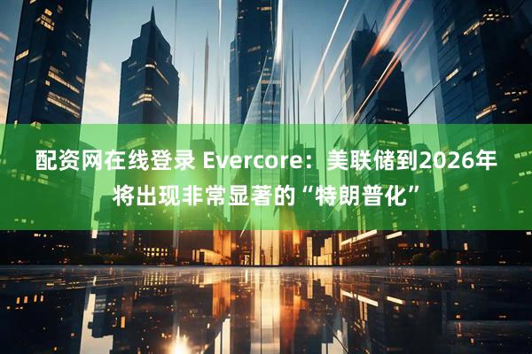 配资网在线登录 Evercore：美联储到2026年将出现非常显著的“特朗普化”