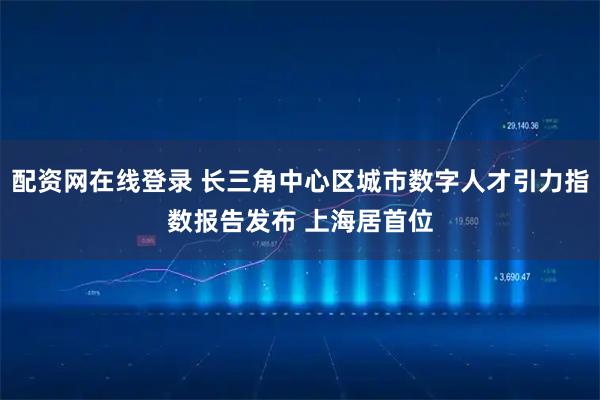 配资网在线登录 长三角中心区城市数字人才引力指数报告发布 上海居首位