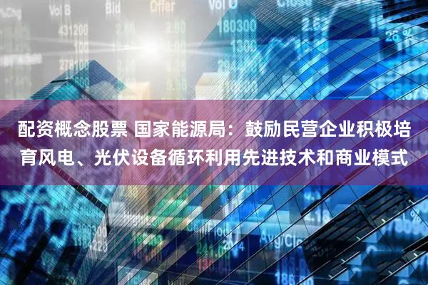 配资概念股票 国家能源局：鼓励民营企业积极培育风电、光伏设备循环利用先进技术和商业模式