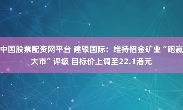 中国股票配资网平台 建银国际：维持招金矿业“跑赢大市”评级 目标价上调至22.1港元