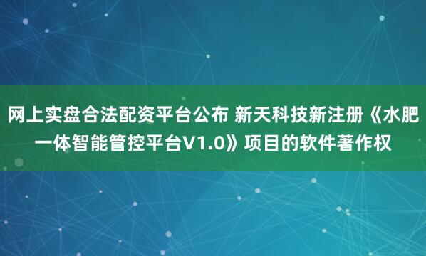 网上实盘合法配资平台公布 新天科技新注册《水肥一体智能管控平台V1.0》项目的软件著作权