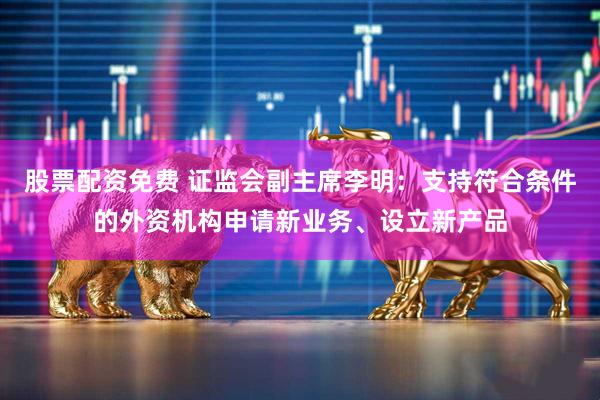 股票配资免费 证监会副主席李明：支持符合条件的外资机构申请新业务、设立新产品