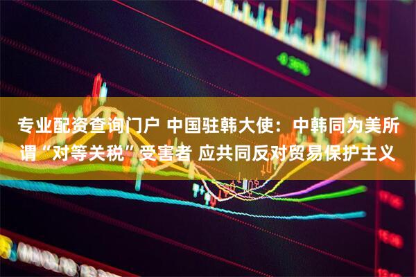 专业配资查询门户 中国驻韩大使：中韩同为美所谓“对等关税”受害者 应共同反对贸易保护主义