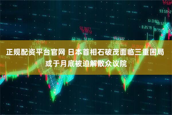 正规配资平台官网 日本首相石破茂面临三重困局 或于月底被迫解散众议院