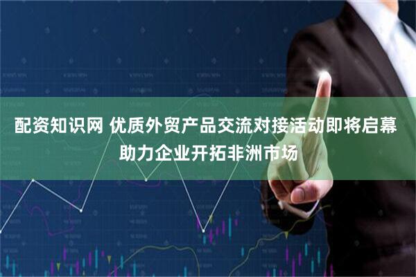 配资知识网 优质外贸产品交流对接活动即将启幕 助力企业开拓非洲市场