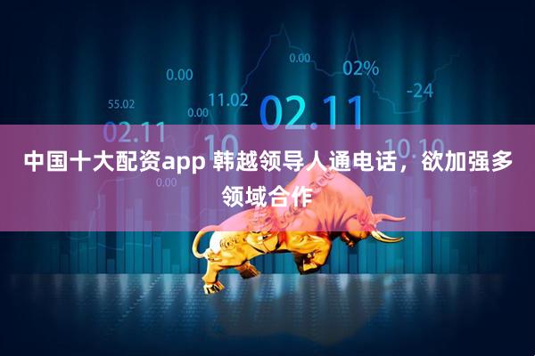 中国十大配资app 韩越领导人通电话，欲加强多领域合作