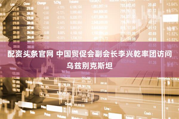 配资头条官网 中国贸促会副会长李兴乾率团访问乌兹别克斯坦