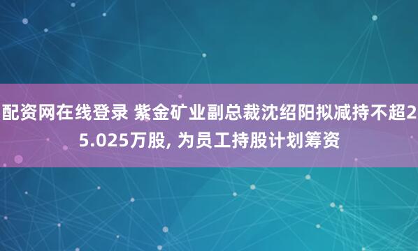 配资网在线登录 紫金矿业副总裁沈绍阳拟减持不超25.025万股, 为员工持股计划筹资