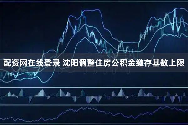 配资网在线登录 沈阳调整住房公积金缴存基数上限
