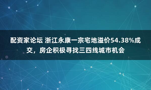 配资家论坛 浙江永康一宗宅地溢价54.38%成交，房企积极寻找三四线城市机会