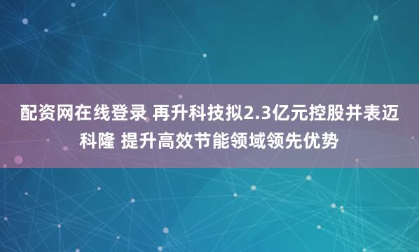 配资网在线登录 再升科技拟2.3亿元控股并表迈科隆 提升高效节能领域领先优势