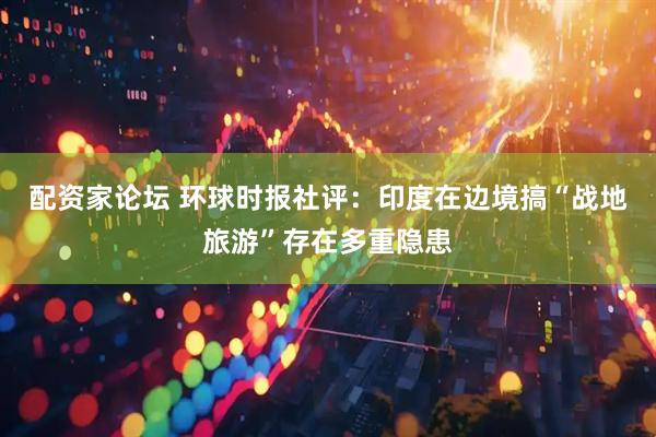 配资家论坛 环球时报社评：印度在边境搞“战地旅游”存在多重隐患