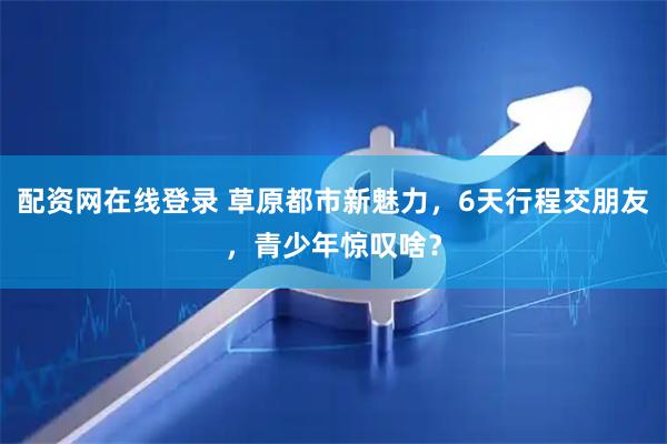 配资网在线登录 草原都市新魅力，6天行程交朋友，青少年惊叹啥？