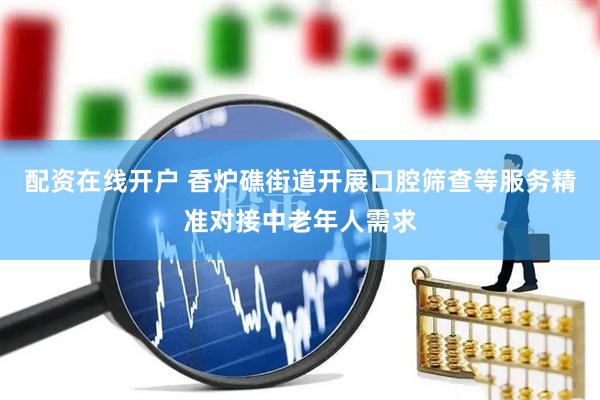 配资在线开户 香炉礁街道开展口腔筛查等服务精准对接中老年人需求