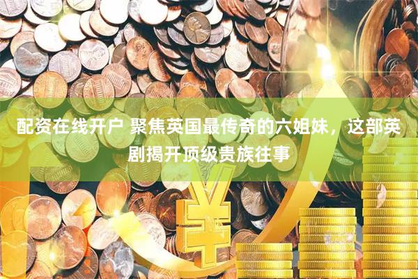 配资在线开户 聚焦英国最传奇的六姐妹，这部英剧揭开顶级贵族往事
