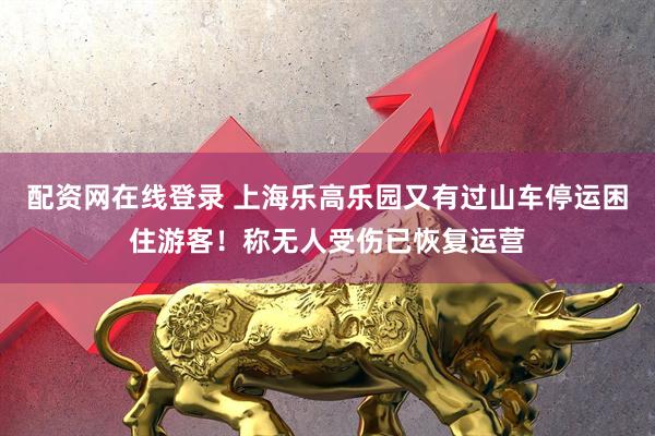 配资网在线登录 上海乐高乐园又有过山车停运困住游客！称无人受伤已恢复运营