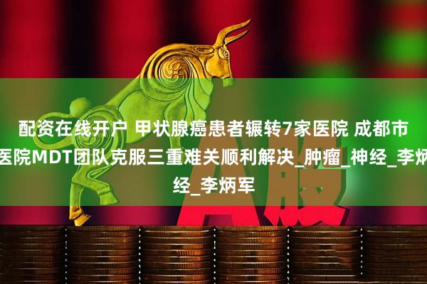 配资在线开户 甲状腺癌患者辗转7家医院 成都市二医院MDT团队克服三重难关顺利解决_肿瘤_神经_李炳军