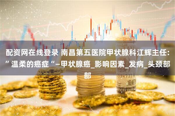 配资网在线登录 南昌第五医院甲状腺科江辉主任:”温柔的癌症“—甲状腺癌_影响因素_发病_头颈部