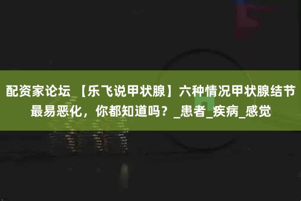 配资家论坛 【乐飞说甲状腺】六种情况甲状腺结节最易恶化，你都知道吗？_患者_疾病_感觉