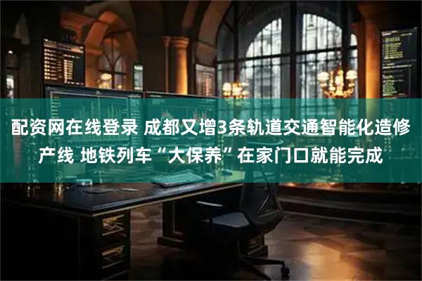 配资网在线登录 成都又增3条轨道交通智能化造修产线 地铁列车“大保养”在家门口就能完成