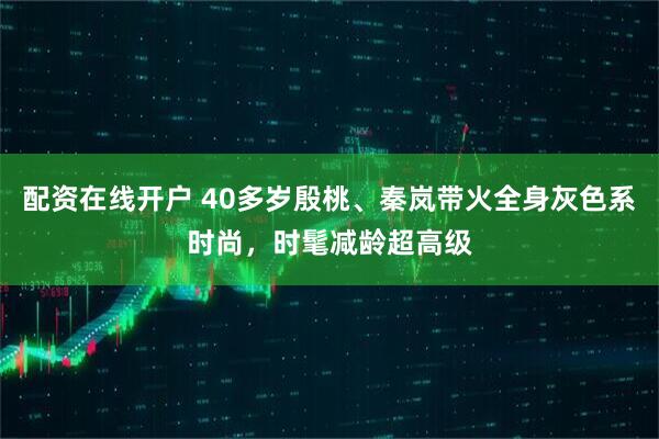 配资在线开户 40多岁殷桃、秦岚带火全身灰色系时尚，时髦减龄超高级