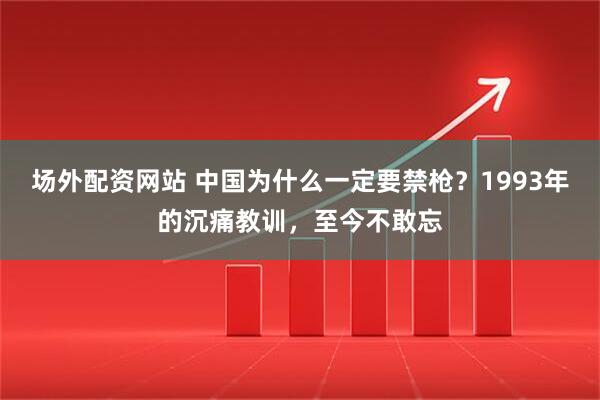 场外配资网站 中国为什么一定要禁枪？1993年的沉痛教训，至今不敢忘