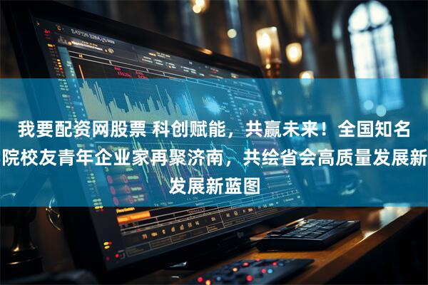 我要配资网股票 科创赋能，共赢未来！全国知名商学院校友青年企业家再聚济南，共绘省会高质量发展新蓝图