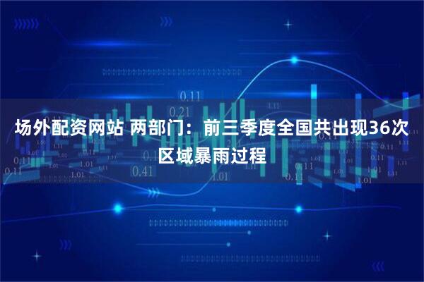 场外配资网站 两部门：前三季度全国共出现36次区域暴雨过程