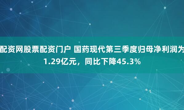 配资网股票配资门户 国药现代第三季度归母净利润为1.29亿元，同比下降45.3%