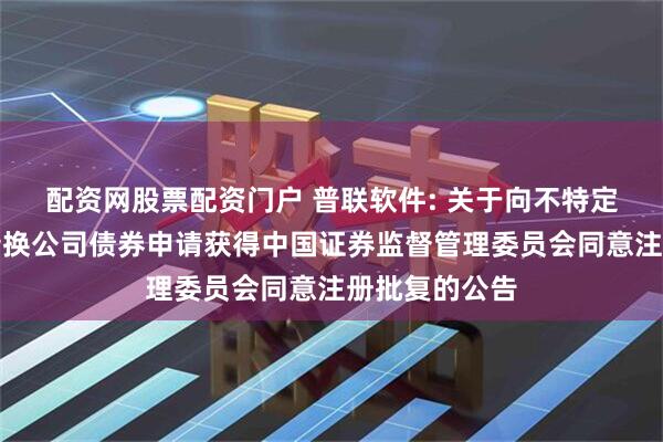 配资网股票配资门户 普联软件: 关于向不特定对象发行可转换公司债券申请获得中国证券监督管理委员会同意注册批复的公告