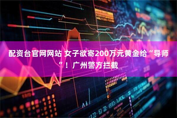 配资台官网网站 女子欲寄200万元黄金给“导师”！广州警方拦截