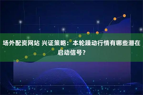 场外配资网站 兴证策略：本轮躁动行情有哪些潜在启动信号？