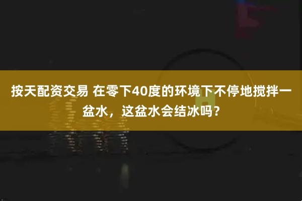 按天配资交易 在零下40度的环境下不停地搅拌一盆水，这盆水会结冰吗？
