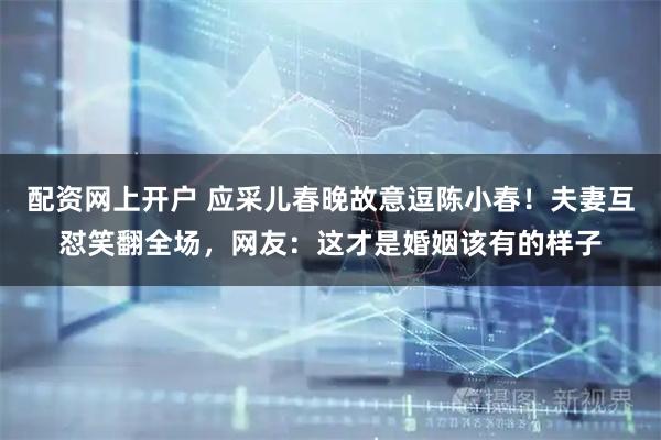 配资网上开户 应采儿春晚故意逗陈小春！夫妻互怼笑翻全场，网友：这才是婚姻该有的样子