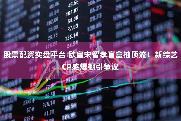 股票配资实盘平台 欧皇宋智孝盲盒抽顶流！新综艺CP感爆棚引争议