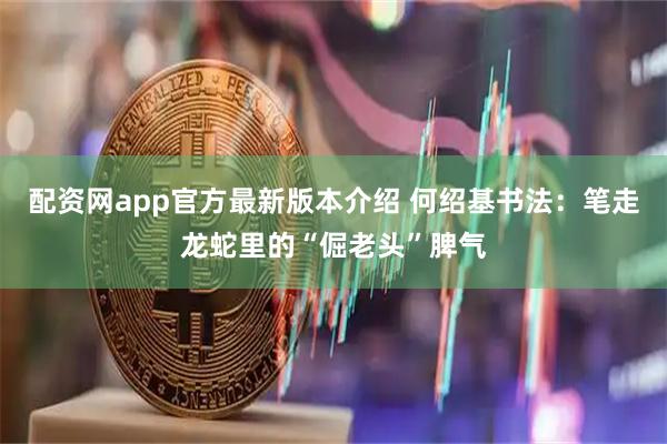 配资网app官方最新版本介绍 何绍基书法：笔走龙蛇里的“倔老头”脾气